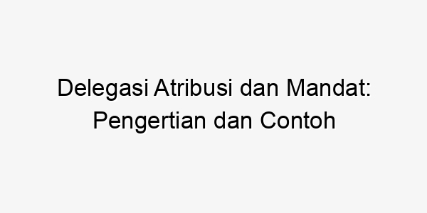 Delegasi Atribusi Dan Mandat: Pengertian Dan Contoh - Bogor News