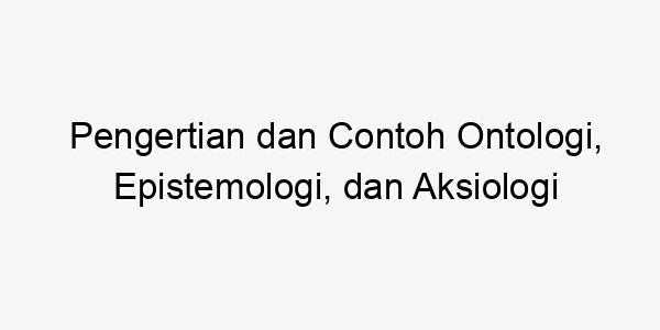 Pengertian Dan Contoh Ontologi Epistemologi Dan Aksiologi Bogor News